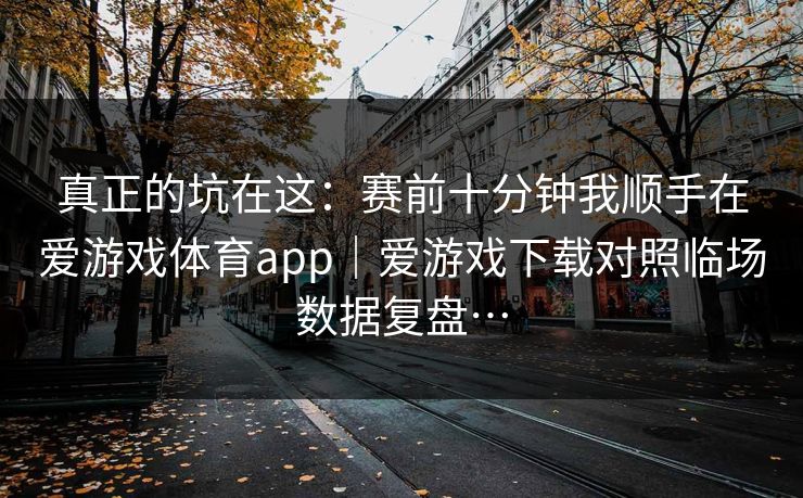 真正的坑在这：赛前十分钟我顺手在爱游戏体育app｜爱游戏下载对照临场数据复盘…