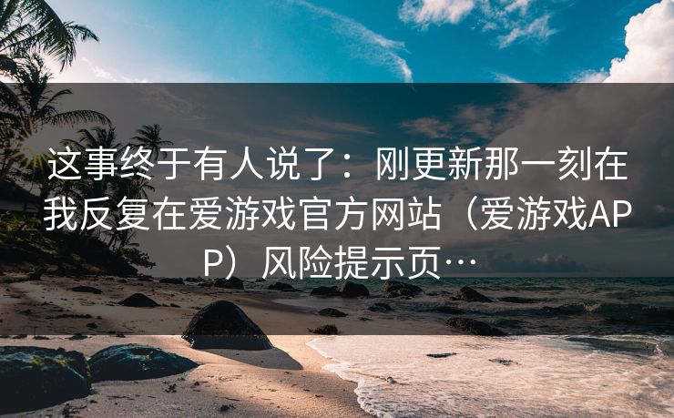 这事终于有人说了：刚更新那一刻在我反复在爱游戏官方网站（爱游戏APP）风险提示页…