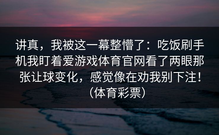 讲真，我被这一幕整懵了：吃饭刷手机我盯着爱游戏体育官网看了两眼那张让球变化，感觉像在劝我别下注！（体育彩票）