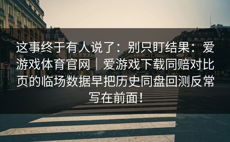 这事终于有人说了：别只盯结果：爱游戏体育官网｜爱游戏下载同赔对比页的临场数据早把历史同盘回测反常写在前面！