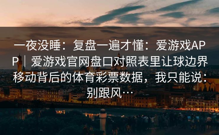 一夜没睡：复盘一遍才懂：爱游戏APP｜爱游戏官网盘口对照表里让球边界移动背后的体育彩票数据，我只能说：别跟风…