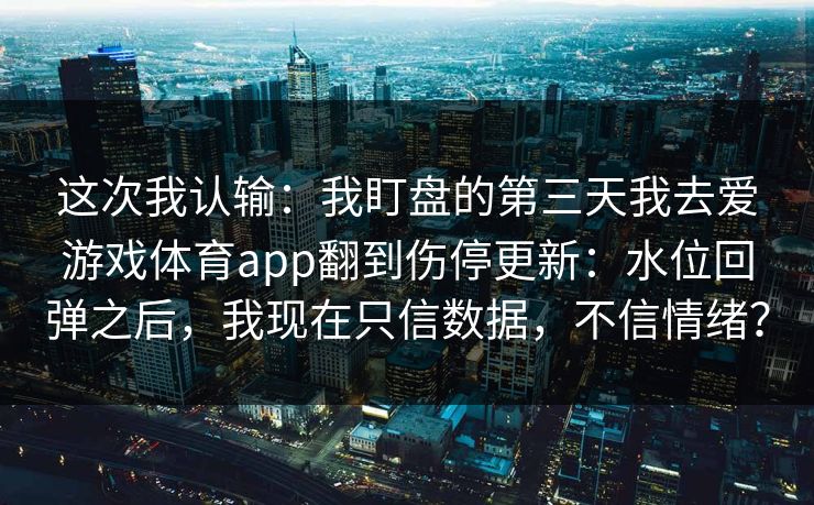 这次我认输：我盯盘的第三天我去爱游戏体育app翻到伤停更新：水位回弹之后，我现在只信数据，不信情绪？