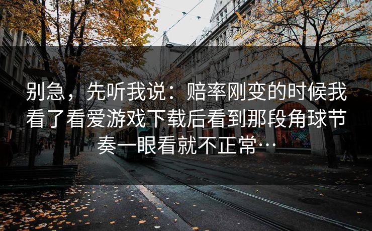 别急，先听我说：赔率刚变的时候我看了看爱游戏下载后看到那段角球节奏一眼看就不正常…