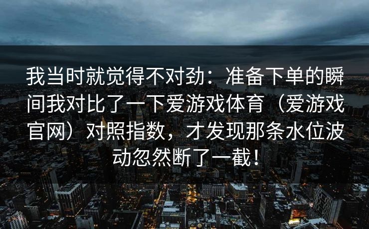我当时就觉得不对劲：准备下单的瞬间我对比了一下爱游戏体育（爱游戏官网）对照指数，才发现那条水位波动忽然断了一截！