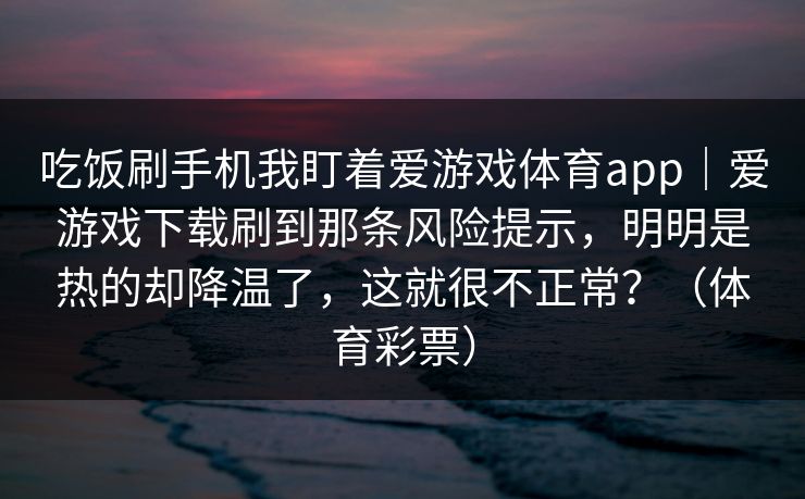 吃饭刷手机我盯着爱游戏体育app｜爱游戏下载刷到那条风险提示，明明是热的却降温了，这就很不正常？（体育彩票）