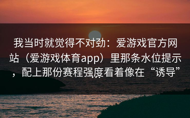我当时就觉得不对劲:爱游戏官方网站(爱游戏体育app)里那条水位提示,配上那份赛程强度看着像在“诱导”… 我当时就觉得不对劲:爱游戏官方网站(爱游戏体育app)里那条水位提示,配上那份赛程强度看着像在“诱导”…