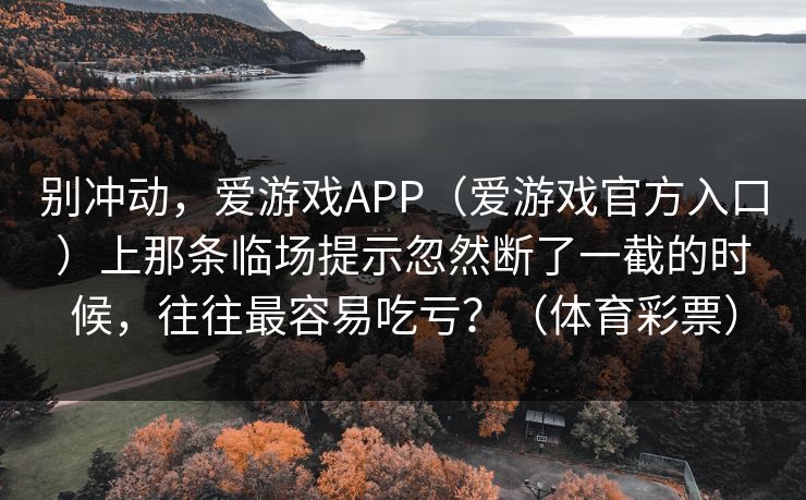 别冲动,爱游戏APP(爱游戏官方入口)上那条临场提示忽然断了一截的时候,往往最容易吃亏?(体育彩票) 别冲动,爱游戏APP(爱游戏官方入口)上那条临场提示忽然断了一截的时候,往往最容易吃亏?(体育彩票)
