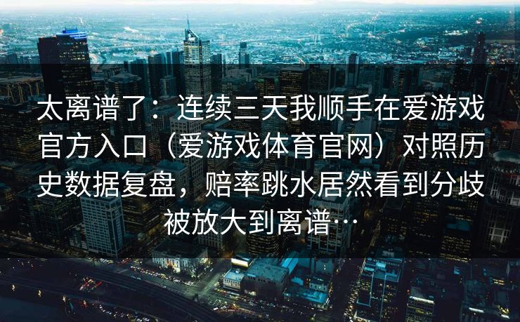 太离谱了:连续三天我顺手在爱游戏官方入口(爱游戏体育官网)对照历史数据复盘,赔率跳水居然看到分歧被放大到离谱… 太离谱了:连续三天我顺手在爱游戏官方入口(爱游戏体育官网)对照历史数据复盘,赔率跳水居然看到分歧被放大到离谱…