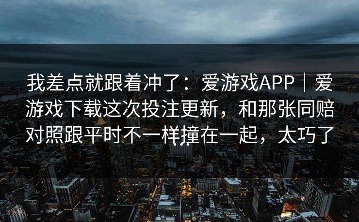 我差点就跟着冲了：爱游戏APP｜爱游戏下载这次投注更新，和那张同赔对照跟平时不一样撞在一起，太巧了…