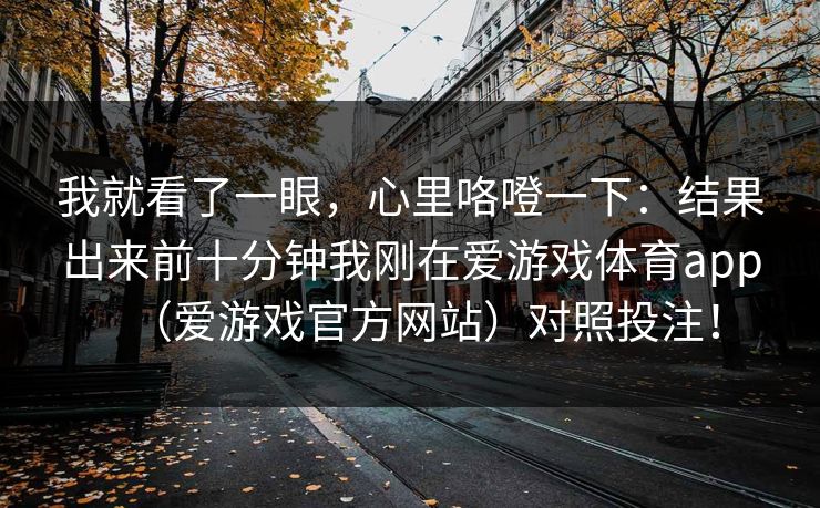 我就看了一眼，心里咯噔一下：结果出来前十分钟我刚在爱游戏体育app（爱游戏官方网站）对照投注！