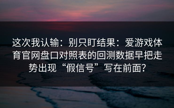 这次我认输：别只盯结果：爱游戏体育官网盘口对照表的回测数据早把走势出现“假信号”写在前面？