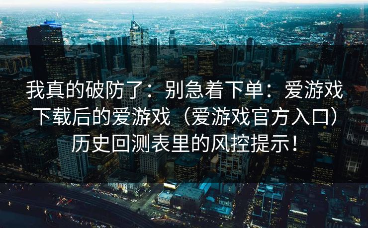 我真的破防了:别急着下单:爱游戏下载后的爱游戏(爱游戏官方入口)历史回测表里的风控提示! 我真的破防了:别急着下单:爱游戏下载后的爱游戏(爱游戏官方入口)历史回测表里的风控提示!