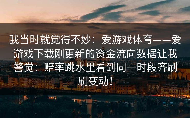 我当时就觉得不妙：爱游戏体育——爱游戏下载刚更新的资金流向数据让我警觉：赔率跳水里看到同一时段齐刷刷变动！