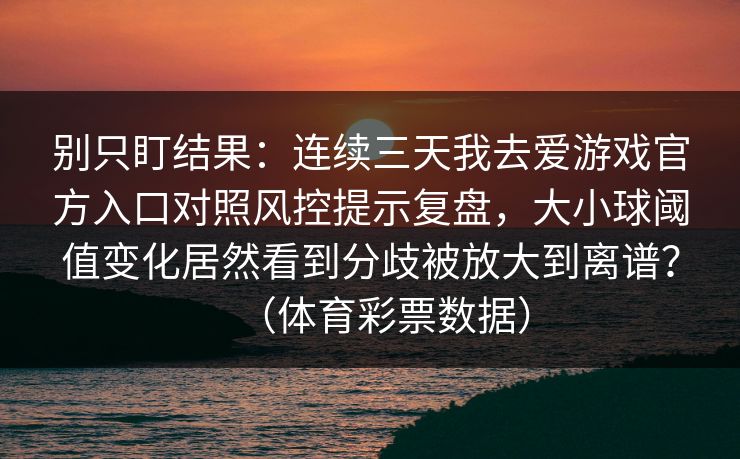 别只盯结果：连续三天我去爱游戏官方入口对照风控提示复盘，大小球阈值变化居然看到分歧被放大到离谱？（体育彩票数据）