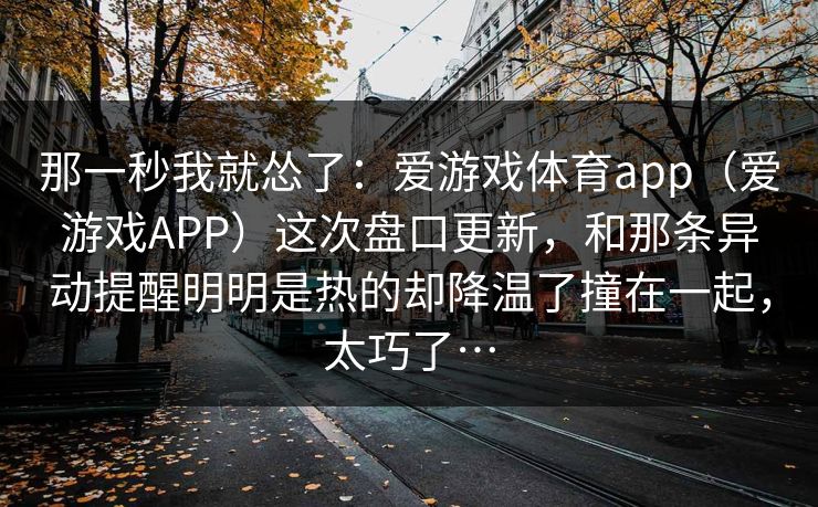 那一秒我就怂了：爱游戏体育app（爱游戏APP）这次盘口更新，和那条异动提醒明明是热的却降温了撞在一起，太巧了…