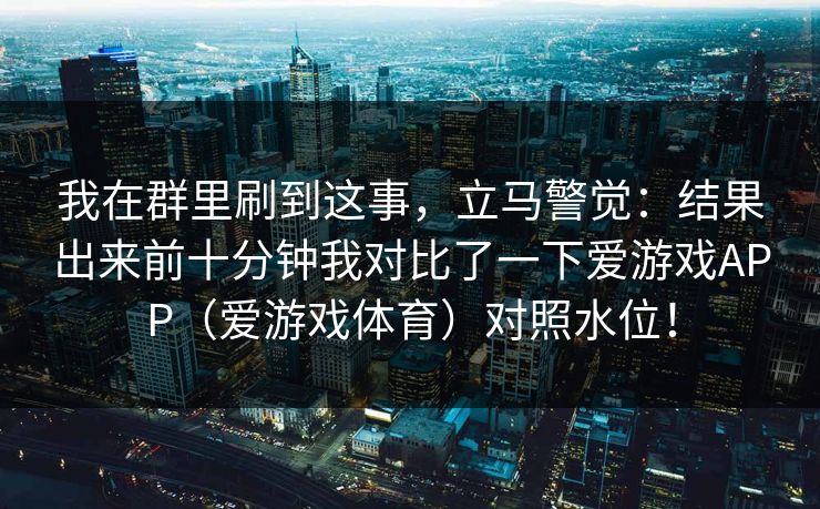我在群里刷到这事，立马警觉：结果出来前十分钟我对比了一下爱游戏APP（爱游戏体育）对照水位！