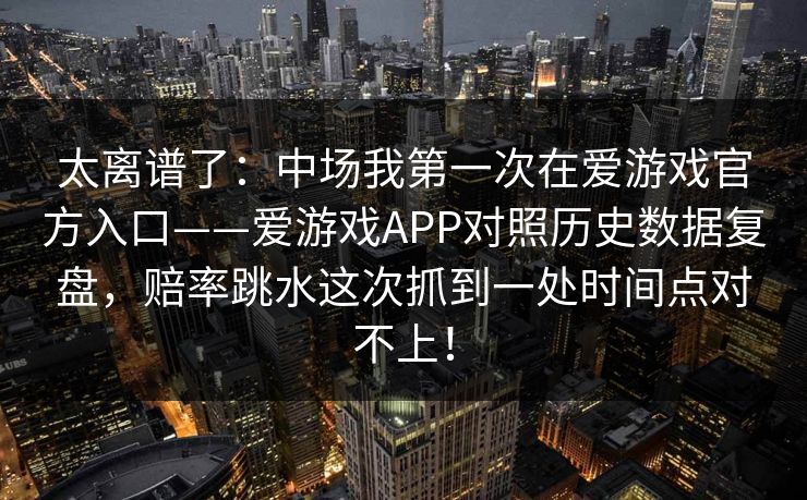 太离谱了：中场我第一次在爱游戏官方入口——爱游戏APP对照历史数据复盘，赔率跳水这次抓到一处时间点对不上！