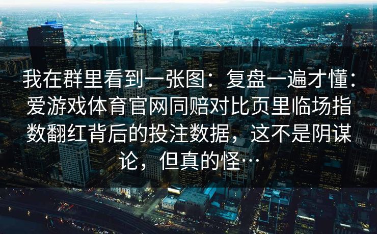 我在群里看到一张图：复盘一遍才懂：爱游戏体育官网同赔对比页里临场指数翻红背后的投注数据，这不是阴谋论，但真的怪…