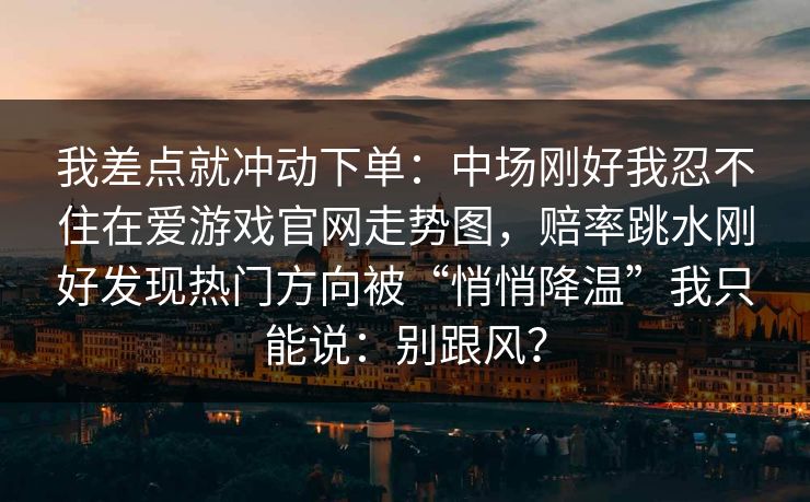 我差点就冲动下单:中场刚好我忍不住在爱游戏官网走势图,赔率跳水刚好发现热门方向被“悄悄降温”我只能说:别跟风? 我差点就冲动下单:中场刚好我忍不住在爱游戏官网走势图,赔率跳水刚好发现热门方向被“悄悄降温”我只能说:别跟风?